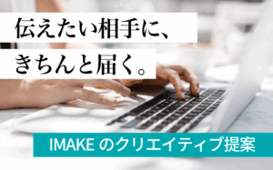 伝えたい相手に、きちんと届く。IMAKEのクリエイティブ提案